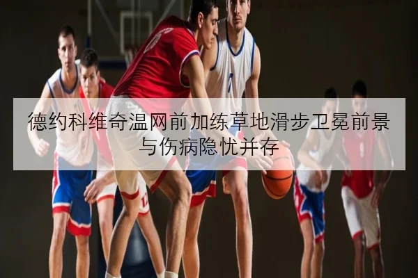 德约科维奇温网前加练草地滑步卫冕前景与伤病隐忧并存