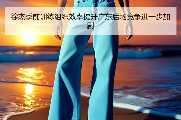 徐杰季前训练组织效率提升广东后场竞争进一步加剧